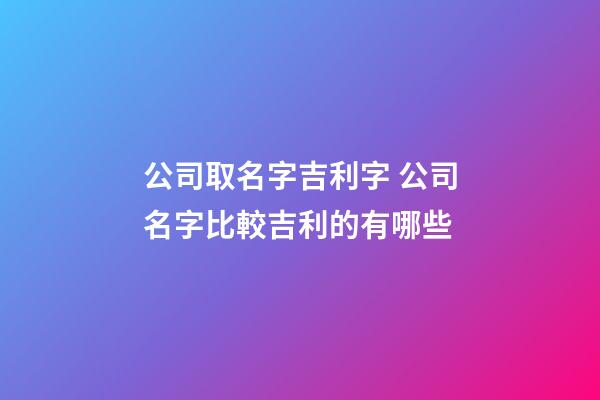 公司取名字吉利字 公司名字比較吉利的有哪些